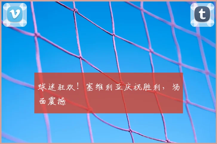 球迷狂欢!塞维利亚庆祝胜利,场面震撼
