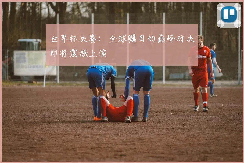 世界杯决赛:全球瞩目的巅峰对决即将震撼上演