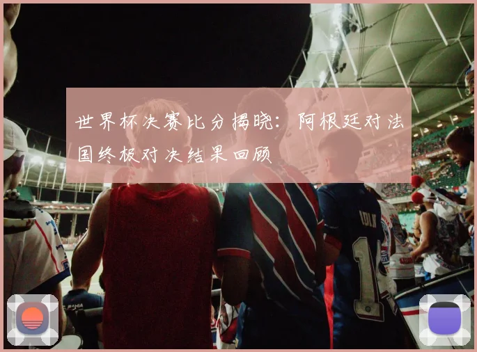 世界杯决赛比分揭晓：阿根廷对法国终极对决结果回顾