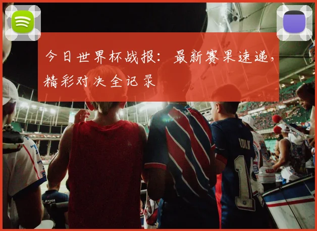 今日世界杯战报:最新赛果速递,精彩对决全记录