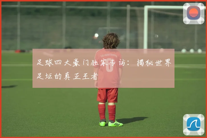 足球四大豪门独家专访：揭秘世界足坛的真正王者