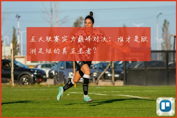 五大联赛实力巅峰对决:谁才是欧洲足坛的真正王者?