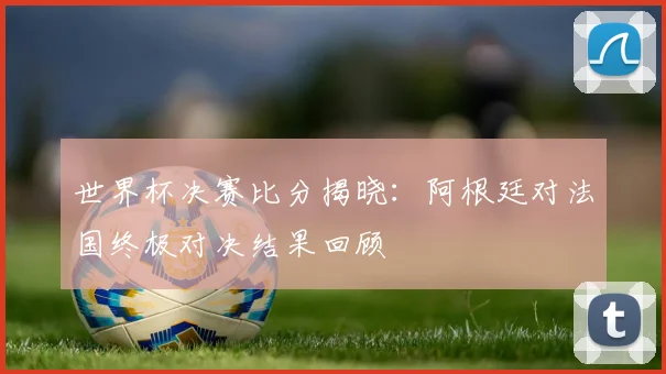 世界杯决赛比分揭晓:阿根廷对法国终极对决结果回顾
