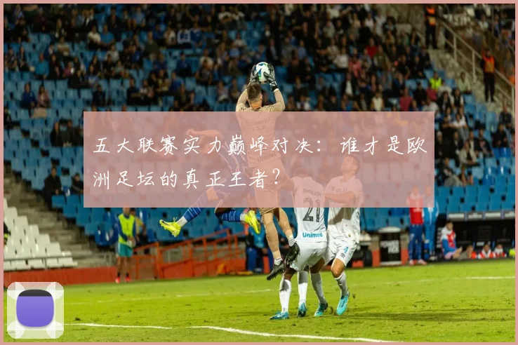 五大联赛实力巅峰对决:谁才是欧洲足坛的真正王者?