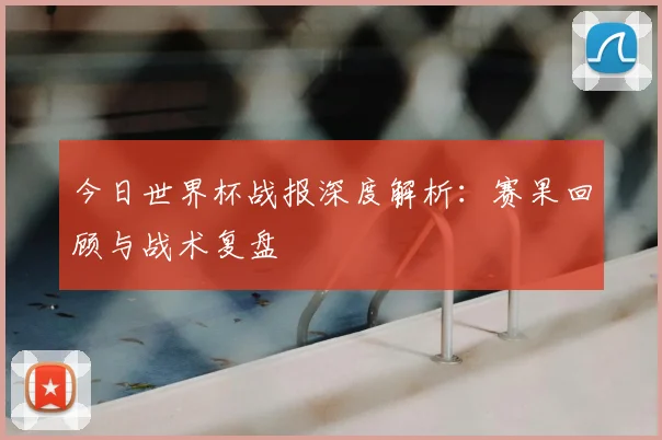今日世界杯战报深度解析：赛果回顾与战术复盘