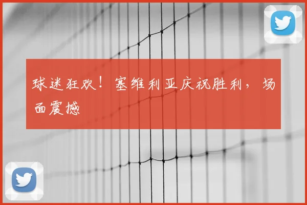 球迷狂欢！塞维利亚庆祝胜利，场面震撼