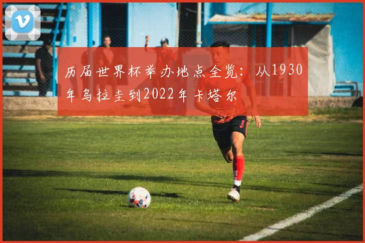 历届世界杯举办地点全览：从1930年乌拉圭到2022年卡塔尔